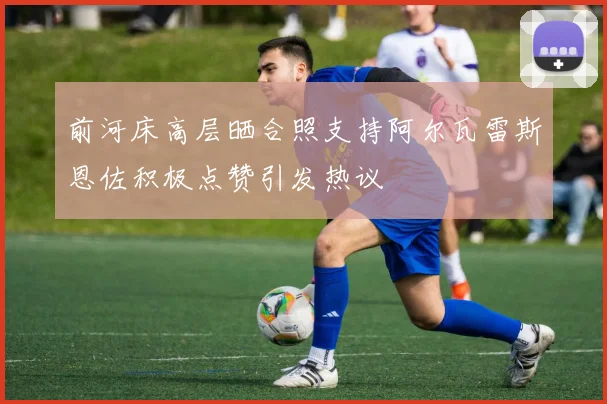 前河床高层晒合照支持阿尔瓦雷斯恩佐积极点赞引发热议