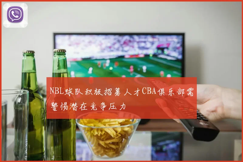 NBL球队积极招募人才CBA俱乐部需警惕潜在竞争压力