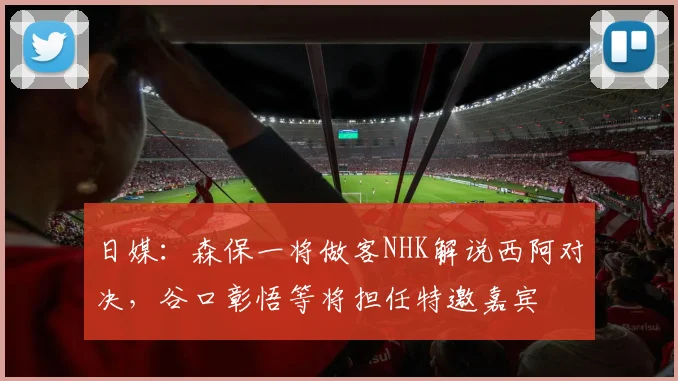日媒：森保一将做客NHK解说西阿对决，谷口彰悟等将担任特邀嘉宾