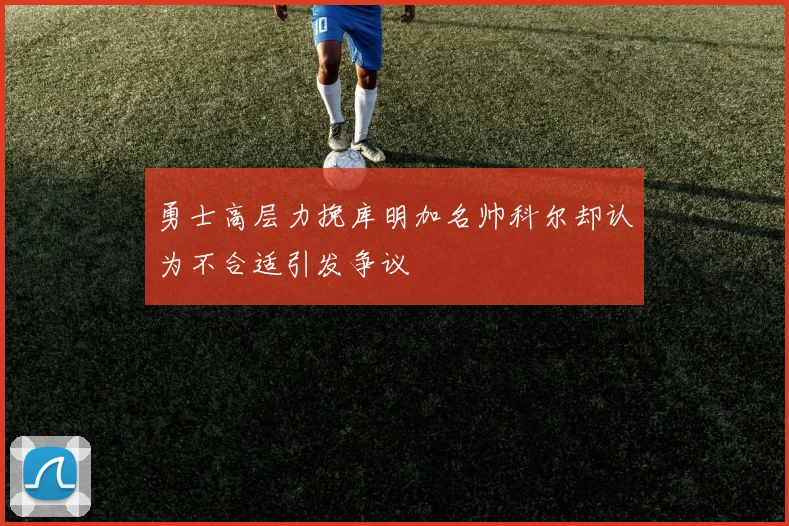 勇士高层力挽库明加名帅科尔却认为不合适引发争议