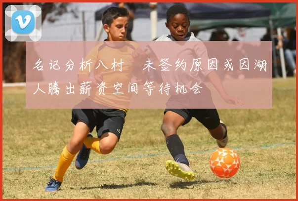 名记分析八村塁未签约原因或因湖人腾出薪资空间等待机会