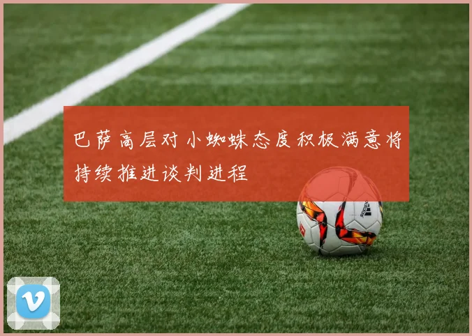 巴萨高层对小蜘蛛态度积极满意将持续推进谈判进程