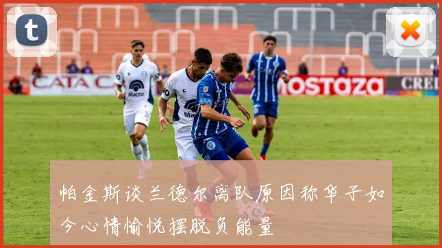 帕金斯谈兰德尔离队原因称华子如今心情愉悦摆脱负能量