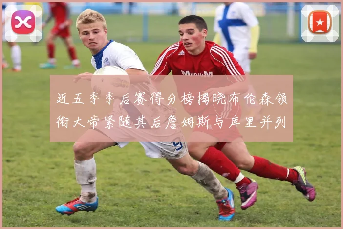 近五季季后赛得分榜揭晓布伦森领衔大帝紧随其后詹姆斯与库里并列第四