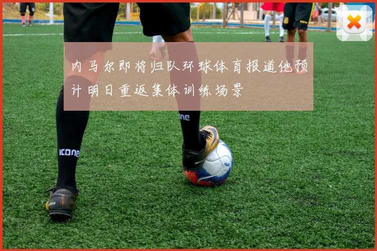 内马尔即将归队环球体育报道他预计明日重返集体训练场景