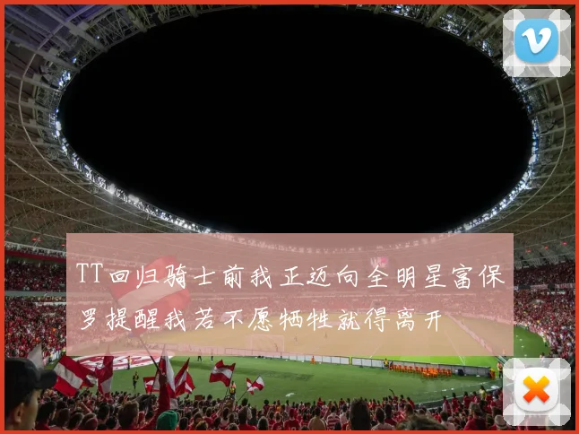 TT回归骑士前我正迈向全明星富保罗提醒我若不愿牺牲就得离开