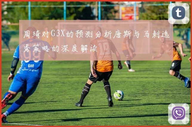 周琦对G3X的预测分析唐斯与马刺选秀策略的深度解读