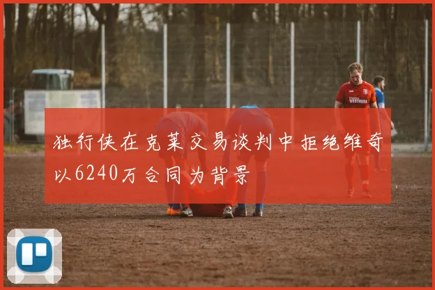 独行侠在克莱交易谈判中拒绝维奇以6240万合同为背景