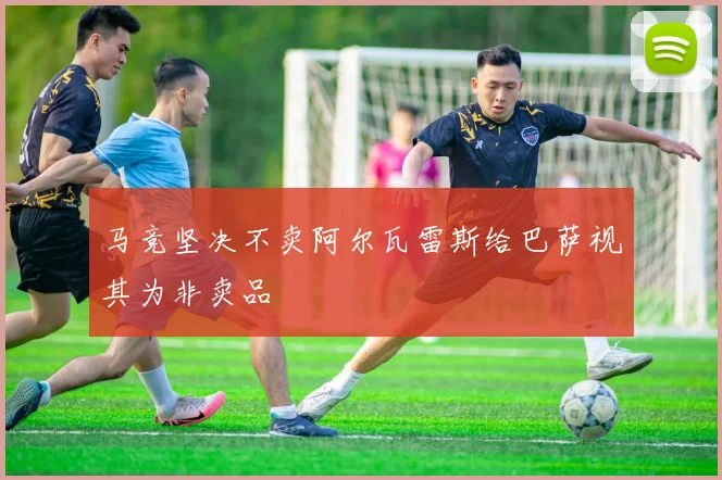 马竞坚决不卖阿尔瓦雷斯给巴萨视其为非卖品