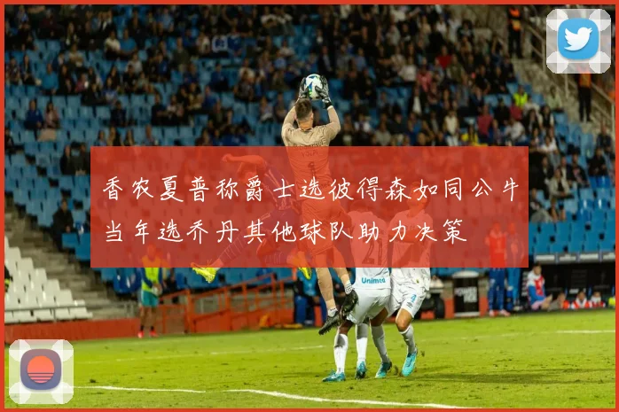 香农夏普称爵士选彼得森如同公牛当年选乔丹其他球队助力决策