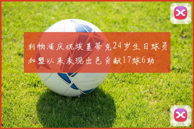 利物浦庆祝埃基蒂克24岁生日球员加盟以来表现出色贡献17球6助