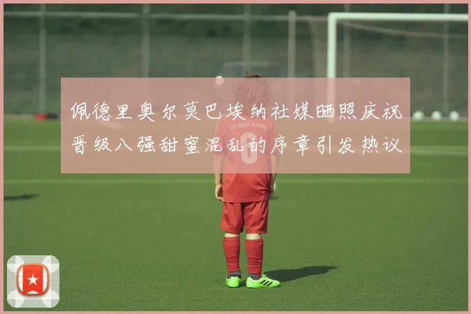 佩德里奥尔莫巴埃纳社媒晒照庆祝晋级八强甜蜜混乱的序章引发热议